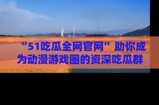 “51吃瓜全网官网”助你成为动漫游戏圈的资深吃瓜群众！