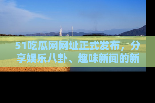 51吃瓜网网址正式发布，分享娱乐八卦、趣味新闻的新平台