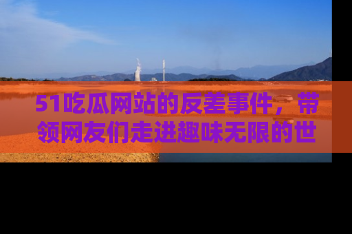 51吃瓜网站的反差事件，带领网友们走进趣味无限的世界