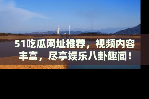 51吃瓜网址推荐，视频内容丰富，尽享娱乐八卦趣闻！
