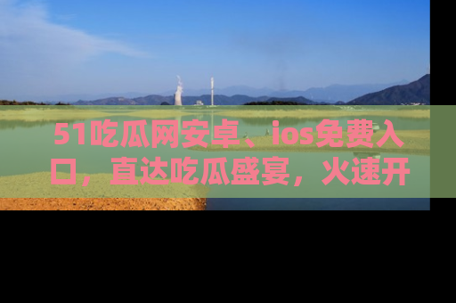 51吃瓜网安卓、ios免费入口，直达吃瓜盛宴，火速开启线上体验！