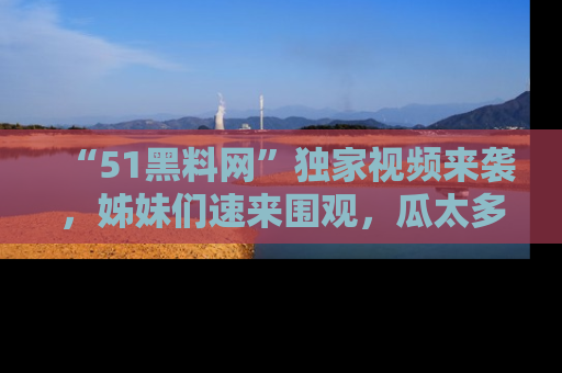“51黑料网”独家视频来袭，姊妹们速来围观，瓜太多简直停不下来！
