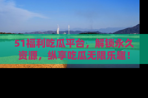 51福利吃瓜平台，解锁永久资源，纵享吃瓜无限乐趣！