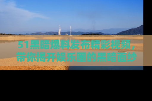 51黑暗爆料发布精彩视频,带你揭开娱乐圈的黑暗面纱