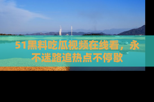 51黑料吃瓜视频在线看，永不迷路追热点不停歇