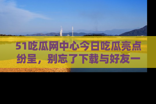 51吃瓜网中心今日吃瓜亮点纷呈，别忘了下载与好友一同分享！