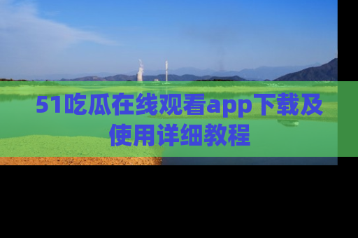 51吃瓜在线观看app下载及使用详细教程