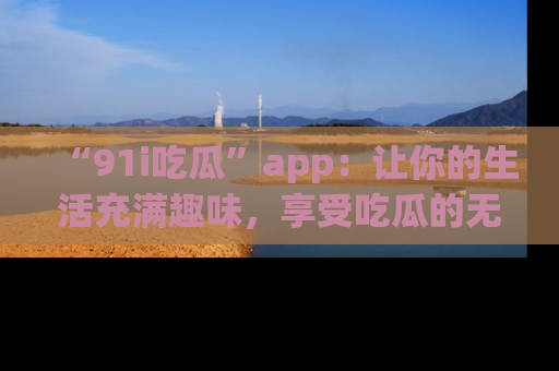 “91i吃瓜”app：让你的生活充满趣味，享受吃瓜的无限乐趣！