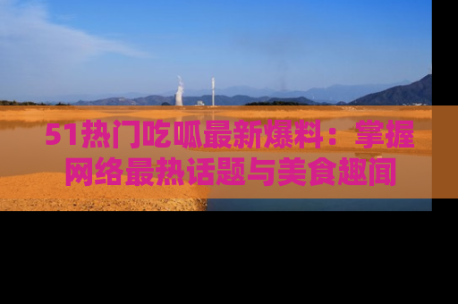 51热门吃呱最新爆料：掌握网络最热话题与美食趣闻
