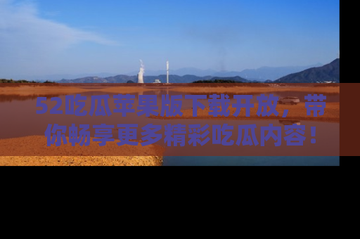 52吃瓜苹果版下载开放，带你畅享更多精彩吃瓜内容！