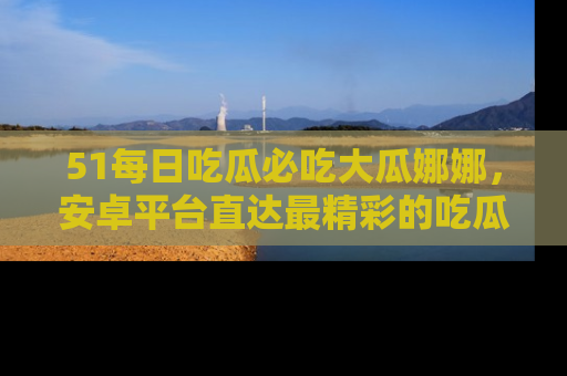 51每日吃瓜必吃大瓜娜娜,安卓平台直达最精彩的吃瓜内容。