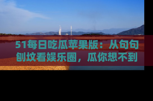 51每日吃瓜苹果版：从句句刨坟看娱乐圈，瓜你想不到的精彩纷呈！