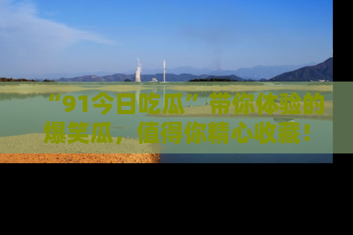 “91今日吃瓜”带你体验的爆笑瓜，值得你精心收藏！