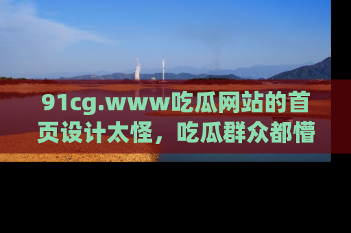 91cg.www吃瓜网站的首页设计太怪，吃瓜群众都懵了！
