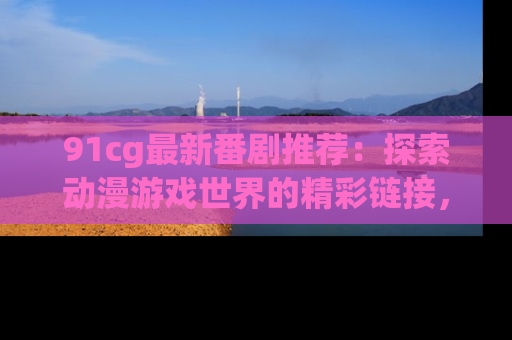 91cg最新番剧推荐：探索动漫游戏世界的精彩链接，尽在此处！