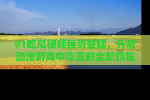 91吃瓜视频强势登陆,开启动漫游戏中吃瓜的全新旅程!