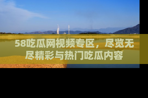 58吃瓜网视频专区，尽览无尽精彩与热门吃瓜内容