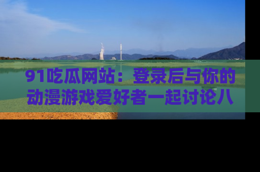 91吃瓜网站:登录后与你的动漫游戏爱好者一起讨论八卦!