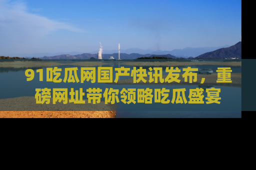 91吃瓜网国产快讯发布,重磅网址带你领略吃瓜盛宴