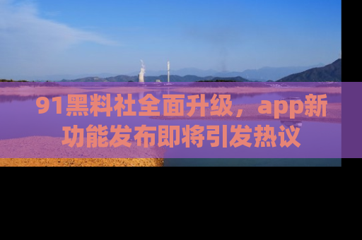 91黑料社全面升级,app新功能发布即将引发热议