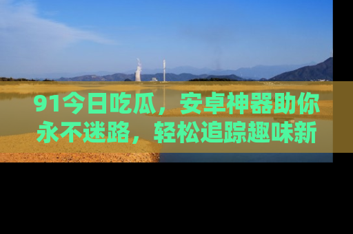 91今日吃瓜,安卓神器助你永不迷路,轻松追踪趣味新闻!