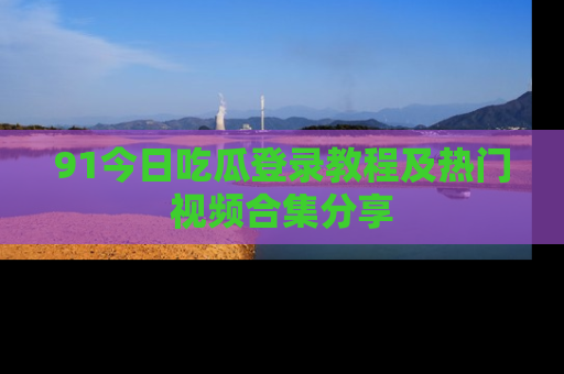 91今日吃瓜登录教程及热门视频合集分享