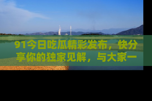 91今日吃瓜精彩发布,快分享你的独家见解,与大家一起讨论吧!