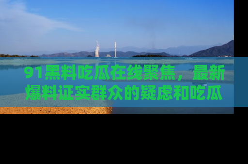 91黑料吃瓜在线聚焦,最新爆料证实群众的疑虑和吃瓜乐趣!