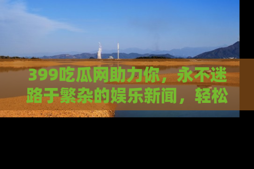 399吃瓜网助力你,永不迷路于繁杂的娱乐新闻,轻松追踪热点!