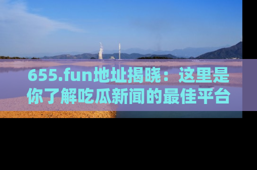 655.fun地址揭晓:这里是你了解吃瓜新闻的最佳平台,快来探索吧!