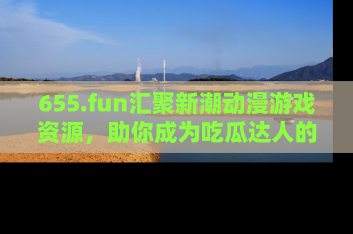 655.fun汇聚新潮动漫游戏资源,助你成为吃瓜达人的必备平台!