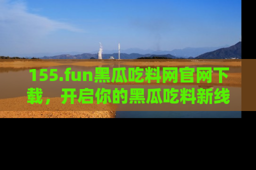 155.fun黑瓜吃料网官网下载,开启你的黑瓜吃料新线路,轻松找到入口!