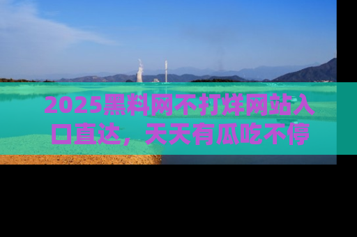 2025黑料网不打烊网站入口直达,天天有瓜吃不停