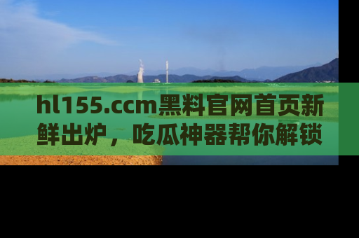 hl155.ccm黑料官网首页新鲜出炉,吃瓜神器帮你解锁那些鲜为人知的内幕!