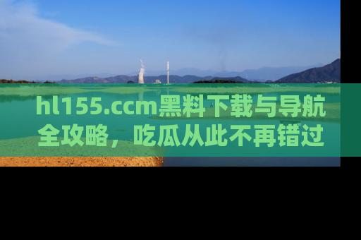 hl155.ccm黑料下载与导航全攻略,吃瓜从此不再错过任何热点