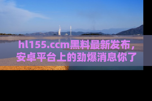 hl155.ccm黑料最新发布,安卓平台上的劲爆消息你了解了吗?