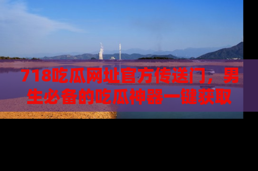 718吃瓜网址官方传送门,男生必备的吃瓜神器一键获取!