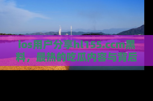 ios用户分享hl155.ccm黑料,最热的吃瓜内容与背后的真实事件!