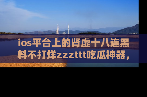 ios平台上的肾虚十八连黑料不打烊zzzttt吃瓜神器，你绝对不能错过