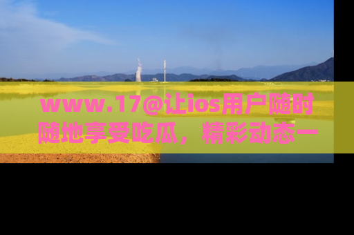 www.17@让ios用户随时随地享受吃瓜,精彩动态一手掌握