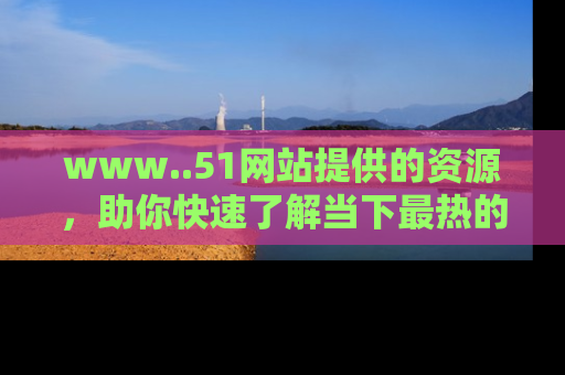 www..51网站提供的资源,助你快速了解当下最热的娱乐八卦
