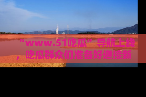 “www.51吃瓜”导航上线，吃瓜群众们准备好迎接新一波奇葩事件吗？