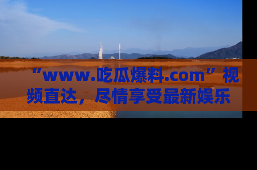 “www.吃瓜爆料.com”视频直达，尽情享受最新娱乐圈的吃瓜盛宴！