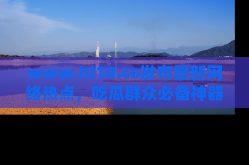 www.hl10.co发布最新网络热点,吃瓜群众必备神器