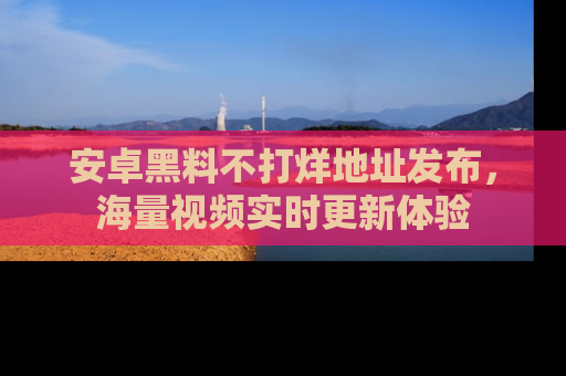 安卓黑料不打烊地址发布,海量视频实时更新体验