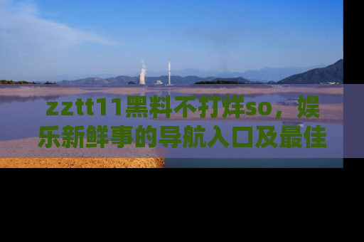 zztt11黑料不打烊so，娱乐新鲜事的导航入口及最佳浏览线路推荐