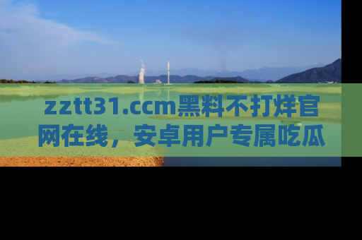 zztt31.ccm黑料不打烊官网在线,安卓用户专属吃瓜神器大揭秘