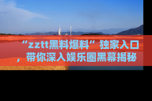 “zztt黑料爆料”独家入口，带你深入娱乐圈黑幕揭秘