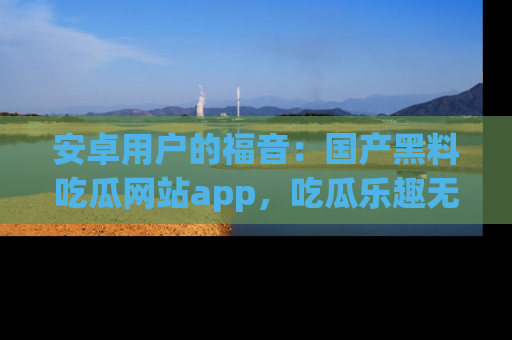 安卓用户的福音:国产黑料吃瓜网站app,吃瓜乐趣无穷尽!
