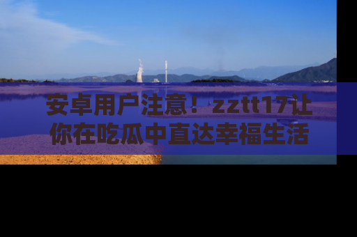 安卓用户注意!zztt17让你在吃瓜中直达幸福生活